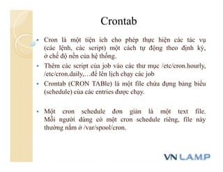  Cron là một tiện ích cho phép thực hiện các tác vụ
(các lệnh, các script) một cách tự động theo định kỳ,
ở chế độ nền của hệ thống.
 Thêm các script của job vào các thư mục /etc/cron.hourly,
/etc/cron.daily,…để lên lịch chạy các job
 Crontab (CRON TABle) là một file chứa đựng bảng biểu
(schedule) của các entries được chạy.
 Một cron schedule đơn giản là một text file.
Mỗi người dùng có một cron schedule riêng, file này
thường nằm ở /var/spool/cron.
Crontab
 
