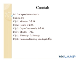 #vi /var/spool/cron/<user>
Các giá trị:
Cột 1: Minutes: 059.
Cột 2: Hours: 023.
Cột 3: Day of the month: 131.
Cột 4: Month: 112.
Cột 5: Weekday: 0: Sunday.
Cột 6: Command (đường dẫn tuyệt đối).
Crontab
 