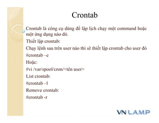Crontab là công cụ dùng để lập lịch chạy một command hoặc
một ứng dụng nào đó.
Thiết lập crontab:
Chạy lệnh sau trên user nào thì sẽ thiết lập crontab cho user đó
#crontab –e
Hoặc:
#vi /var/spool/cron/<tên user>
List crontab:
#crontab –l
Remove crontab:
#crontab -r
Crontab
 