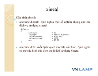 Cấu hình xinetd:
 /etc/xinetd.conf: định nghĩa một số option chung cho các
dịch vụ sử dụng xinetd.
 /etc/xinetd.d/: mỗi dịch vụ có một file cấu hình, định nghĩa
cụ thể cấu hình của dịch vụ đó khi sử dụng xinetd.
xinetd
 