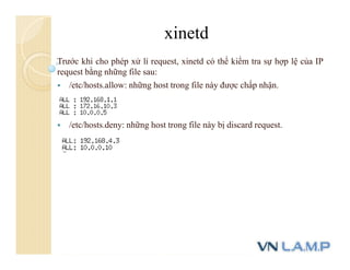 Trước khi cho phép xử lí request, xinetd có thể kiểm tra sự hợp lệ của IP
request bằng những file sau:
 /etc/hosts.allow: những host trong file này được chấp nhận.
 /etc/hosts.deny: những host trong file này bị discard request.
xinetd
 