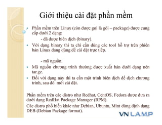  Phần mềm trên Linux (còn được gọi là gói – package) được cung
cấp dưới 2 dạng:
- đã được biên dịch (binary).
 Với dạng binary thì ta chỉ cần dùng các tool hỗ trợ trên phiên
bản Linux đang dùng để cài đặt trực tiếp.
- mã nguồn.
 Mã nguồn chương trình thường được xuất bản dưới dạng nén
tar.gz.
 Đối với dạng này thì ta cần một trình biên dịch để dịch chương
trình, sau đó mới cài đặt.
Phần mềm trên các distro như Redhat, CentOS, Fedora được đưa ra
dưới dạng RedHat Package Manager (RPM).
Các distro phổ biến khác như Debian, Ubuntu, Mint dùng định dạng
DEB (Debian Package format).
Giới thiệu cài đặt phần mềm
 