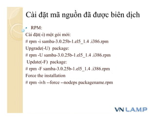  RPM:
Cài đặt(-i) một gói mới:
# rpm -i samba-3.0.25b-1.el5_1.4 .i386.rpm
Upgrade(-U) package:
# rpm -U samba-3.0.25b-1.el5_1.4 .i386.rpm
Update(-F) package:
# rpm -F samba-3.0.25b-1.el5_1.4 .i386.rpm
Force the installation
# rpm -ivh --force --nodeps packagename.rpm
Cài đặt mã nguồn đã được biên dịch
 