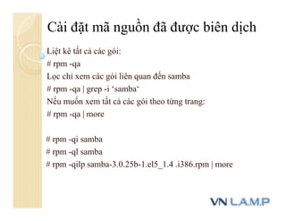 Liệt kê tất cả các gói:
# rpm -qa
Lọc chỉ xem các gói liên quan đến samba
# rpm -qa | grep -i ‘samba‘
Nếu muốn xem tất cả các gói theo từng trang:
# rpm -qa | more
# rpm -qi samba
# rpm -ql samba
# rpm -qilp samba-3.0.25b-1.el5_1.4 .i386.rpm | more
Cài đặt mã nguồn đã được biên dịch
 