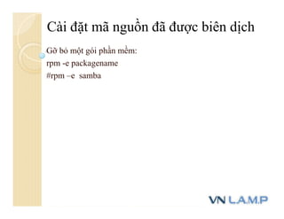 Gỡ bỏ một gói phần mềm:
rpm -e packagename
#rpm –e samba
Cài đặt mã nguồn đã được biên dịch
 