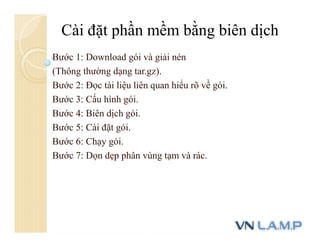 Bước 1: Download gói và giải nén
(Thông thường dạng tar.gz).
Bước 2: Đọc tài liệu liên quan hiểu rõ về gói.
Bước 3: Cấu hình gói.
Bước 4: Biên dịch gói.
Bước 5: Cài đặt gói.
Bước 6: Chạy gói.
Bước 7: Dọn dẹp phân vùng tạm và rác.
Cài đặt phần mềm bằng biên dịch
 