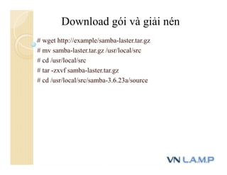 # wget http://example/samba-laster.tar.gz
# mv samba-laster.tar.gz /usr/local/src
# cd /usr/local/src
# tar -zxvf samba-laster.tar.gz
# cd /usr/local/src/samba-3.6.23a/source
Download gói và giải nén
 