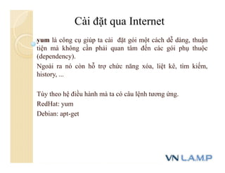 yum là công cụ giúp ta cài đặt gói một cách dễ dàng, thuận
tiện mà không cần phải quan tâm đến các gói phụ thuộc
(dependency).
Ngoài ra nó còn hỗ trợ chức năng xóa, liệt kê, tìm kiếm,
history, ...
Tùy theo hệ điều hành mà ta có câu lệnh tương ứng.
RedHat: yum
Debian: apt-get
Cài đặt qua Internet
 