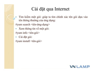  Tìm kiếm một gói: giúp ta tìm chính xác tên gói dựa vào
tên thông thường của ứng dụng:
#yum search <tên-ứng-dụng>
 Xem thông tin về một gói:
#yum info <tên-gói>
 Cài đặt gói:
#yum install <tên-gói>
Cài đặt qua Internet
 