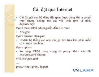  Cài đặt gói cục bộ dùng file rpm: được dùng khi ta có gói
rpm nhưng không thể cài với lệnh rpm vì thiếu
dependency:
#yum localinstall <đường-dẫn-đến-file-rpm>
 Xóa gói:
#yum remove <tên-gói>
 Update hệ thống cập nhật các gói khi trên kho phần mềm
có version mới hơn:
#yum update
 Sử dụng YUM trong mạng có proxy: thêm vào file
/etc/yum.conf nhưsau
# vi /etc/yum.conf
…
proxy=http://proxy-ip:port
Cài đặt qua Internet
 