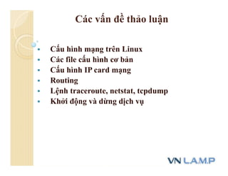 Các vấn đề thảo luận
 Cấu hình mạng trên Linux
 Các file cấu hình cơ bản
 Cấu hình IP card mạng
 Routing
 Lệnh traceroute, netstat, tcpdump
 Khởi động và dừng dịch vụ
 