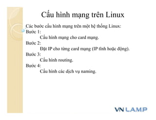 Cấu hình mạng trên Linux
Các bước cấu hình mạng trên một hệ thống Linux:
Bước 1:
Cấu hình mạng cho card mạng.
Bước 2:
Đặt IP cho từng card mạng (IP tĩnh hoặc động).
Bước 3:
Cấu hình routing.
Bước 4:
Cấu hình các dịch vụ naming.
 