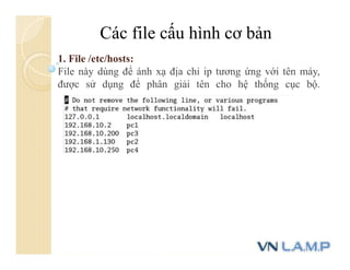 Các file cấu hình cơ bản
1. File /etc/hosts:
File này dùng để ánh xạ địa chỉ ip tương ứng với tên máy,
được sử dụng để phân giải tên cho hệ thống cục bộ.
 