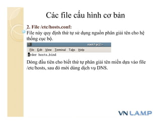 Các file cấu hình cơ bản
2. File /etc/hosts.conf:
File này quy định thứ tự sử dụng nguồn phân giải tên cho hệ
thống cục bộ.
Dòng đầu tiên cho biết thứ tự phân giải tên miền dựa vào file
/etc/hosts, sau đó mới dùng dịch vụ DNS.
 