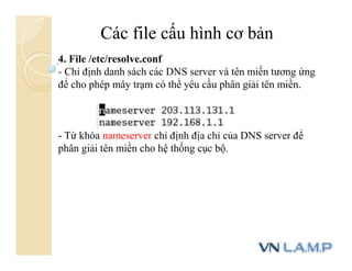 Các file cấu hình cơ bản
4. File /etc/resolve.conf
- Chỉ định danh sách các DNS server và tên miền tương ứng
để cho phép máy trạm có thể yêu cầu phân giải tên miền.
- Từ khóa nameserver chỉ định địa chỉ của DNS server để
phân giải tên miền cho hệ thống cục bộ.
 
