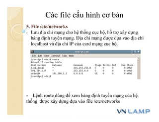 Các file cấu hình cơ bản
5. File /etc/networks
- Lưu địa chỉ mạng cho hệ thống cục bộ, hỗ trợ xây dựng
bảng định tuyên mạng. Địa chỉ mạng được dựa vào địa chỉ
localhost và địa chỉ IP của card mạng cục bộ.
- Lệnh route dùng để xem bảng định tuyến mạng của hệ
thống được xây dựng đựa vào file /etc/networks
 