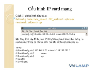 Cấu hình IP card mạng
Cách 1: dùng lệnh như sau:
#ifconfig <interface_name> <IP_address> netmask
<netmask_address> up
Khi dùng lệnh này để thay đổi IP thì hệ thống lưu trữ tam thời thông tin
cấu hình này trong bộ nhớ và sẽ bị mất khi hệ thống khởi động lại.
Ví dụ:
#/sbin/ifconfig eth0 192.168.1.20 netmask 255.255.255.0
#/sbin/ifconfig eth0 down
#/sbin/ifconfig eth0 up
#ifup eth0
#ifdown eth0
 