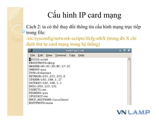 Cấu hình IP card mạng
Cách 2: ta có thể thay đổi thông tin cấu hình mạng trực tiếp
trong file:
/etc/sysconfig/network-scripts/ifcfg-ethX (trong đó X chỉ
định thứ tự card mạng trong hệ thống)
 