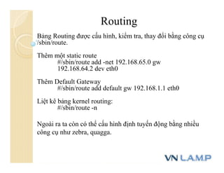 Routing
Bảng Routing được cấu hình, kiểm tra, thay đổi bằng công cụ
/sbin/route.
Thêm một static route
#/sbin/route add -net 192.168.65.0 gw
192.168.64.2 dev eth0
Thêm Default Gateway
#/sbin/route add default gw 192.168.1.1 eth0
Liệt kê bảng kernel routing:
#/sbin/route -n
Ngoài ra ta còn có thể cấu hình định tuyến động bằng nhiều
công cụ như zebra, quagga.
 