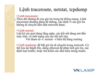 Lệnh traceroute, netstat, tcpdump
• Lệnh traceroute:
Theo dõi đường đi của gói tin trong hệ thống mạng. Lệnh
traceroute thường dùng để debug, xác định vì sao gói tin
không di chuyển đến một network được.
• Lệnh netstat:
Liệt kê các port đang lắng nghe, các kết nối đang mở đến
máy tính, và tình trạng của các kết nối này.
Với tham số -r: netstat –r hiển thị bảng routing
• Lệnh tcpdump: để bắt gói tin di chuyển trong network. Có
thể lưu lại thành file, dùng ethereal để phân tích gói tin, xác
định loại traffic, hoặc tìm kiếm các dấu hiệu mong muốn.
 