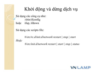 Khởi động và dừng dịch vụ
Sử dụng các công cụ như:
/sbin/ifconfig
hoặc ifup, ifdown
Sử dụng các scripts file:
#/etc/rc.d/init.d/network restart | stop | start
Hoặc
#/etc/init.d/network restart | start | stop | status
 