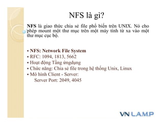 NFS là gì?
NFS là giao thức chia sẻ file phổ biến trên UNIX. Nó cho
phép mount một thư mục trên một máy tính từ xa vào một
thư mục cục bộ.
 NFS: Network File System
 RFC: 1094, 1813, 5662
 Hoạt động Tầng ứngdụng
 Chức năng: Chia sẻ file trong hệ thống Unix, Linux
 Mô hình Client - Server:
Server Port: 2049, 4045
 