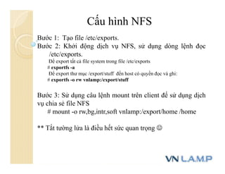 Cấu hình NFS
Bước 1: Tạo file /etc/exports.
Bước 2: Khởi động dịch vụ NFS, sử dụng dòng lệnh đọc
/etc/exports.
Để export tất cả file system trong file /etc/exports
# exportfs -a
Để export thư mục /export/stuff đến host có quyền đọc và ghi:
# exportfs -o rw vnlamp:/export/stuff
Bước 3: Sử dụng câu lệnh mount trên client để sử dụng dịch
vụ chia sẻ file NFS
# mount -o rw,bg,intr,soft vnlamp:/export/home /home
** Tắt tường lửa là điều hết sức quan trọng 
 