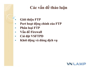 Các vấn đề thảo luận
 Giới thiệu FTP
 Port hoạt động chính của FTP
 Phân loại FTP
 Vấn đề Firewall
 Cài đặt VSFTPD
 Khởi động và dừng dịch vụ
 