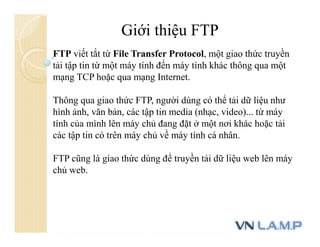 Giới thiệu FTP
FTP viết tắt từ File Transfer Protocol, một giao thức truyền
tải tập tin từ một máy tính đến máy tính khác thông qua một
mạng TCP hoặc qua mạng Internet.
Thông qua giao thức FTP, người dùng có thể tải dữ liệu như
hình ảnh, văn bản, các tập tin media (nhạc, video)... từ máy
tính của mình lên máy chủ đang đặt ở một nơi khác hoặc tải
các tập tin có trên máy chủ về máy tính cá nhân.
FTP cũng là giao thức dùng để truyền tải dữ liệu web lên máy
chủ web.
 