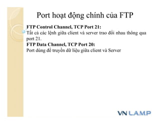 Port hoạt động chính của FTP
FTP Control Channel, TCP Port 21:
Tất cả các lệnh giữa client và server trao đổi nhau thông qua
port 21.
FTP Data Channel, TCP Port 20:
Port dùng để truyền dữ liệu giữa client và Server
 