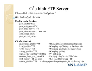 Cấu hình FTP Server
File cấu hình chính: /etc/vsftpd/vsftpd.conf
Giải thích một số cấu hình:
Enable mode Passive:
pasv_enable=YES
pasv_min_port=41361
pasv_max_port=65534
pasv_address=xxx.xxx.xxx.xxx
dirmessage_enable
pam_service_name
Các cấu hình khác:
anonymous_enable=NO # không cho phép anonymous login vào
local_enable=YES # Cho phép người dùng cục bộ login vào
write_enable=YES # Cung cấp quyền ghi cho người dùng
xferlog_enable=YES # Cho phép ghi log
xferlog_file=/var/log/vsftpd.log # Vị trí file log
connect_from_port_20=YES # Sử dụng cổng 20 cho FTP-Data
ftpd_banner=FTP xin chao # Lời chào khi truy cập FTP
userlist_enable=YES # Những người dùng trong user_list bị cấm truy cập
 