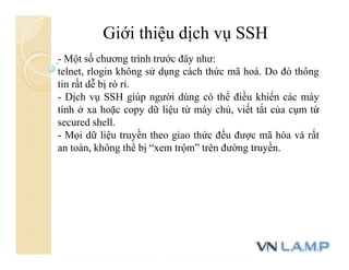 Giới thiệu dịch vụ SSH
- Một số chương trình trước đây như:
telnet, rlogin không sử dụng cách thức mã hoá. Do đó thông
tin rất dễ bị rò rỉ.
- Dịch vụ SSH giúp người dùng có thể điều khiển các máy
tính ở xa hoặc copy dữ liệu từ máy chủ, viết tắt của cụm từ
secured shell.
- Mọi dữ liệu truyền theo giao thức đều được mã hóa và rất
an toàn, không thể bị “xem trộm” trên đường truyền.
 