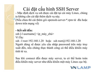 Cài đặt cấu hình SSH Server
- Mặc định dịch vụ ssh được cài đặt tại cái máy Linux, chúng
ta không cần cài đặt thêm dịch vụ này.
(Nếu chưa thì cài thêm gói openssh-server-*.rpm từ đĩa hoặc
down trên mạng về)
- Kết nối đến:
ssh [-l username] <ip_máy_chủ>
Ví Dụ:
ssh –l root 192.168.1.20 hoặc ssh root@192.168.1.20
Người dùng sẽ được yêu cầu nhập password trên máy truy
xuất đến, nếu chứng thực thành công có thể điều khiển máy
tính từ xa.
Sau khi connect đến được máy server, ta có thể hoàn toàn
điều khiển máy server như điều khiển một máy Linux cục bộ.
 