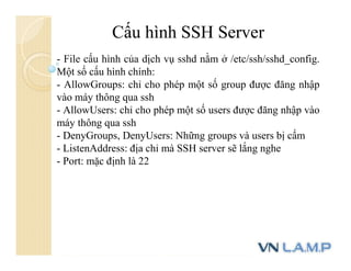 Cấu hình SSH Server
- File cấu hình của dịch vụ sshd nằm ở /etc/ssh/sshd_config.
Một số cấu hình chính:
- AllowGroups: chỉ cho phép một số group được đăng nhập
vào máy thông qua ssh
- AllowUsers: chỉ cho phép một số users được đăng nhập vào
máy thông qua ssh
- DenyGroups, DenyUsers: Những groups và users bị cấm
- ListenAddress: địa chỉ mà SSH server sẽ lắng nghe
- Port: mặc định là 22
 