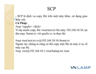SCP
- SCP là dịch vụ copy file trên một máy khác, sử dụng giao
thức ssh.
Cú Pháp:
#scp <nguồn> <đích>
Ví dụ muốn copy file /root/test.txt lên máy 192.168.10.10, tại
thư mục /home/sv với quyền sv, ta thực thi:
#scp /root/test.txt sv@192.168.10.10:/home/sv
Ngược lại, chúng ta cũng có thê copy một file từ máy ở xa về
máy cục bộ.
#scp root@192.168.10.1:/root/baitap.txt /root
 