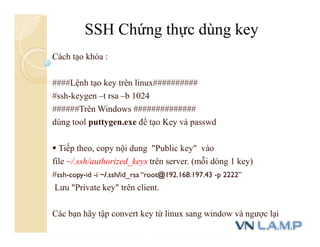 Cách tạo khóa :
####Lệnh tạo key trên linux##########
#ssh-keygen –t rsa –b 1024
######Trên Windows ##############
dùng tool puttygen.exe để tạo Key và passwd
 Tiếp theo, copy nội dung "Public key" vào
file ~/.ssh/authorized_keys trên server. (mỗi dòng 1 key)
#ssh-copy-id -i ~/.ssh/id_rsa “root@192.168.197.43 -p 2222”
Lưu "Private key" trên client.
Các bạn hãy tập convert key từ linux sang window và ngược lại
SSH Chứng thực dùng key
 