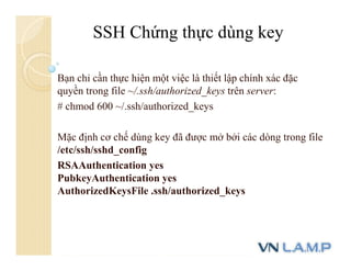 Bạn chỉ cần thực hiện một việc là thiết lập chính xác đặc
quyền trong file ~/.ssh/authorized_keys trên server:
# chmod 600 ~/.ssh/authorized_keys
Mặc định cơ chế dùng key đã được mở bởi các dòng trong file
/etc/ssh/sshd_config
RSAAuthentication yes
PubkeyAuthentication yes
AuthorizedKeysFile .ssh/authorized_keys
SSH Chứng thực dùng key
 