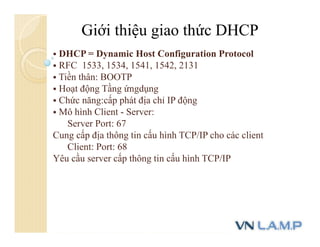 Giới thiệu giao thức DHCP
 DHCP = Dynamic Host Configuration Protocol
 RFC 1533, 1534, 1541, 1542, 2131
 Tiền thân: BOOTP
 Hoạt động Tầng ứngdụng
 Chức năng:cấp phát địa chỉ IP động
 Mô hình Client - Server:
Server Port: 67
Cung cấp địa thông tin cấu hình TCP/IP cho các client
Client: Port: 68
Yêu cầu server cấp thông tin cấu hình TCP/IP
 