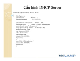 Cấu hình DHCP Server
subnet 192.168.1.0 netmask 255.255.255.0 {
# --- default gateway
option routers 192.168.1.1;
option subnet-mask 255.255.255.0;
option domain-name-servers 192.168.1.200;
option time-offset -18000; # Eastern Standard Time
option domain-name "vnlamp.com";
range dynamic-bootp 192.168.1.10 192.168.1.150;
default-lease-time 21600;
max-lease-time 43200;
allow client-updates;
zone vnlamp.com. {
primary 192.168.1.200;
key rndckey;
}
zone 1.168.192.in-addr.arpa. {
primary 192.168.1.200;
key rndckey;
}
 