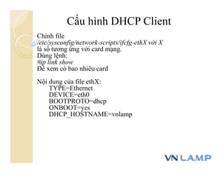 Cấu hình DHCP Client
Chỉnh file
/etc/sysconfig/network-scripts/ifcfg-ethX với X
là số tương ứng với card mạng.
Dùng lệnh:
#ip link show
Để xem có bao nhiêu card
Nội dung của file ethX:
TYPE=Ethernet
DEVICE=eth0
BOOTPROTO=dhcp
ONBOOT=yes
DHCP_HOSTNAME=vnlamp
 