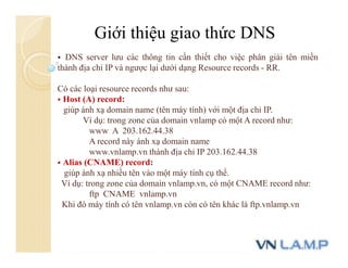 Giới thiệu giao thức DNS
 DNS server lưu các thông tin cần thiết cho việc phân giải tên miền
thành địa chỉ IP và ngược lại dưới dạng Resource records - RR.
Có các loại resource records như sau:
 Host (A) record:
giúp ánh xạ domain name (tên máy tính) với một địa chỉ IP.
Ví dụ: trong zone của domain vnlamp có một A record như:
www A 203.162.44.38
A record này ánh xạ domain name
www.vnlamp.vn thành địa chỉ IP 203.162.44.38
 Alias (CNAME) record:
giúp ánh xạ nhiều tên vào một máy tính cụ thể.
Ví dụ: trong zone của domain vnlamp.vn, có một CNAME record như:
ftp CNAME vnlamp.vn
Khi đó máy tính có tên vnlamp.vn còn có tên khác là ftp.vnlamp.vn
 