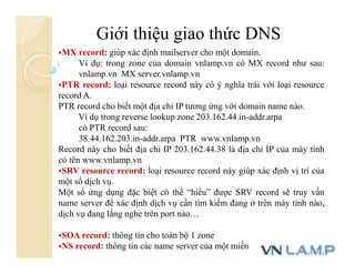Giới thiệu giao thức DNS
MX record: giúp xác định mailserver cho một domain.
Ví dụ: trong zone của domain vnlamp.vn có MX record như sau:
vnlamp.vn MX server.vnlamp.vn
PTR record: loại resource record này có ý nghĩa trái với loại resource
record A.
PTR record cho biết một địa chỉ IP tương ứng với domain name nào.
Ví dụ trong reverse lookup zone 203.162.44.in-addr.arpa
có PTR record sau:
38.44.162.203.in-addr.arpa PTR www.vnlamp.vn
Record này cho biết địa chỉ IP 203.162.44.38 là địa chỉ IP của máy tính
có tên www.vnlamp.vn
SRV resource record: loại resource record này giúp xác định vị trí của
một số dịch vụ.
Một số ứng dụng đặc biệt có thể “hiểu” được SRV record sẽ truy vấn
name server để xác định dịch vụ cần tìm kiếm đang ở trên máy tính nào,
dịch vụ đang lắng nghe trên port nào…
SOA record: thông tin cho toàn bộ 1 zone
NS record: thông tin các name server của một miền
 