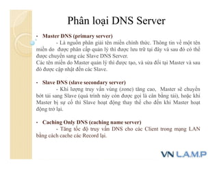 Phân loại DNS Server
• Master DNS (primary server)
- Là nguồn phân giải tên miền chính thức. Thông tin về một tên
miền do được phân cấp quản lý thì được lưu trữ tại đây và sau đó có thể
được chuyển sang các Slave DNS Server.
Các tên miền do Master quản lý thì được tạo, và sửa đổi tại Master và sau
đó được cập nhật đến các Slave.
• Slave DNS (slave secondary server)
- Khi lượng truy vấn vùng (zone) tăng cao, Master sẽ chuyển
bớt tải sang Slave (quá trình này còn được gọi là cân bằng tải), hoặc khi
Master bị sự cố thì Slave hoạt động thay thế cho đến khi Master hoạt
động trở lại.
• Caching Only DNS (caching name server)
- Tăng tốc độ truy vấn DNS cho các Client trong mạng LAN
bằng cách cache các Record lại.
 