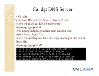 Cài đặt DNS Server
 Cài đặt:
Cấu hình IP của DNS Server phải là IP tĩnh.
Kiểm tra đã có cài DNS Server chưa?
#rpm -qa | grep bind
Nếu không hiện ra gì ta tiến hành cài như sau:
#yum install bind-* -y
Kiểm tra lại bằng câu lệnh nếu thấy có các gói như sau là
hoàn tất:
#rpm -qa | grep bind*
 