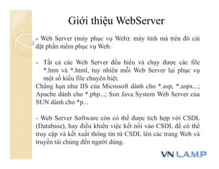 Giới thiệu WebServer
- Web Server (máy phục vụ Web): máy tính mà trên đó cài
đặt phần mềm phục vụ Web.
- Tất cả các Web Server đều hiểu và chạy được các file
*.htm và *.html, tuy nhiên mỗi Web Server lại phục vụ
một số kiểu file chuyên biệt.
Chẳng hạn như IIS của Microsoft dành cho *.asp, *.aspx...;
Apache dành cho *.php...; Sun Java System Web Server của
SUN dành cho *p...
- Web Server Software còn có thể được tích hợp với CSDL
(Database), hay điều khiển việc kết nối vào CSDL để có thể
truy cập và kết xuất thông tin từ CSDL lên các trang Web và
truyền tải chúng đến người dùng.
 