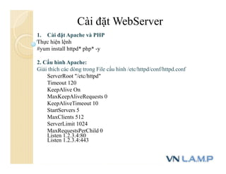 Cài đặt WebServer
1. Cài đặt Apache và PHP
Thực hiện lệnh
#yum install httpd* php* -y
2. Cấu hình Apache:
Giải thích các dòng trong File cấu hình /etc/httpd/conf/httpd.conf
ServerRoot "/etc/httpd"
Timeout 120
KeepAlive On
MaxKeepAliveRequests 0
KeepAliveTimeout 10
StartServers 5
MaxClients 512
ServerLimit 1024
MaxRequestsPerChild 0
Listen 1.2.3.4:80
Listen 1.2.3.4:443
 