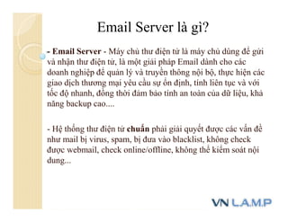 - Email Server - Máy chủ thư điện tử là máy chủ dùng để gửi
và nhận thư điện tử, là một giải pháp Email dành cho các
doanh nghiệp để quản lý và truyền thông nội bộ, thực hiện các
giao dịch thương mại yêu cầu sự ổn định, tính liên tục và với
tốc độ nhanh, đồng thời đảm bảo tính an toàn của dữ liệu, khả
năng backup cao....
- Hệ thống thư điện tử chuẩn phải giải quyết được các vấn đề
như mail bị virus, spam, bị đưa vào blacklist, không check
được webmail, check online/offline, không thể kiểm soát nội
dung...
Email Server là gì?
 