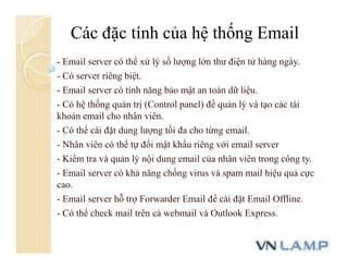 - Email server có thể xử lý số lượng lớn thư điện tử hàng ngày.
- Có server riêng biệt.
- Email server có tính năng bảo mật an toàn dữ liệu.
- Có hệ thống quản trị (Control panel) để quản lý và tạo các tài
khoản email cho nhân viên.
- Có thể cài đặt dung lượng tối đa cho từng email.
- Nhân viên có thể tự đổi mật khẩu riêng với email server
- Kiểm tra và quản lý nội dung email của nhân viên trong công ty.
- Email server có khả năng chống virus và spam mail hiệu quả cực
cao.
- Email server hỗ trợ Forwarder Email để cài đặt Email Offline.
- Có thể check mail trên cả webmail và Outlook Express.
Các đặc tính của hệ thống Email
 