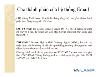 - Hệ thống Mail Server là một hệ thống tổng thể bao gồm nhiều thành
phần hoạt động tương tác với nhau.
SMTP Server: gọi là Mail Transfer Agent (MTA). SMTP server sử dụng
để chuyển e-mail từ người gửi đến Mail Server chứa hộp thư, dùng giao
thức SMTP.
POP3/IMAP Server: Gọi là Mail Delivery Agent (MDA), lưu các thư
nhận được vào hệ thống và khi cần người dùng sử dụng chương trình mail
client lấy các thư này về máy tính để đọc.
Chương trình mail client giao tiếp với POP/IMAP server dựa trên giao
thức POP3/IMAP. Thông thường mail server hỗ trợ cả hai giao thức SMTP
và POP3, còn IMAP thì ít hơn.
Các thành phần của hệ thống Email
 