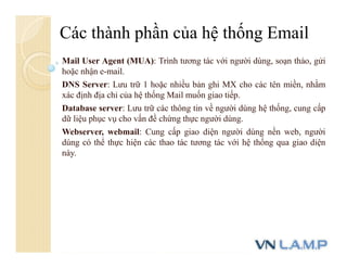 Mail User Agent (MUA): Trình tương tác với người dùng, soạn thảo, gửi
hoặc nhận e-mail.
DNS Server: Lưu trữ 1 hoặc nhiều bản ghi MX cho các tên miền, nhằm
xác định địa chỉ của hệ thống Mail muốn giao tiếp.
Database server: Lưu trữ các thông tin về người dùng hệ thống, cung cấp
dữ liệu phục vụ cho vấn đề chứng thực người dùng.
Webserver, webmail: Cung cấp giao diện người dùng nền web, người
dùng có thể thực hiện các thao tác tương tác với hệ thống qua giao diện
này.
Các thành phần của hệ thống Email
 
